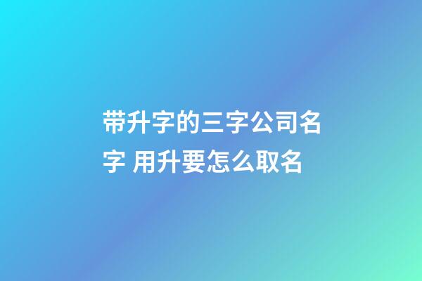 带升字的三字公司名字 用升要怎么取名-第1张-公司起名-玄机派